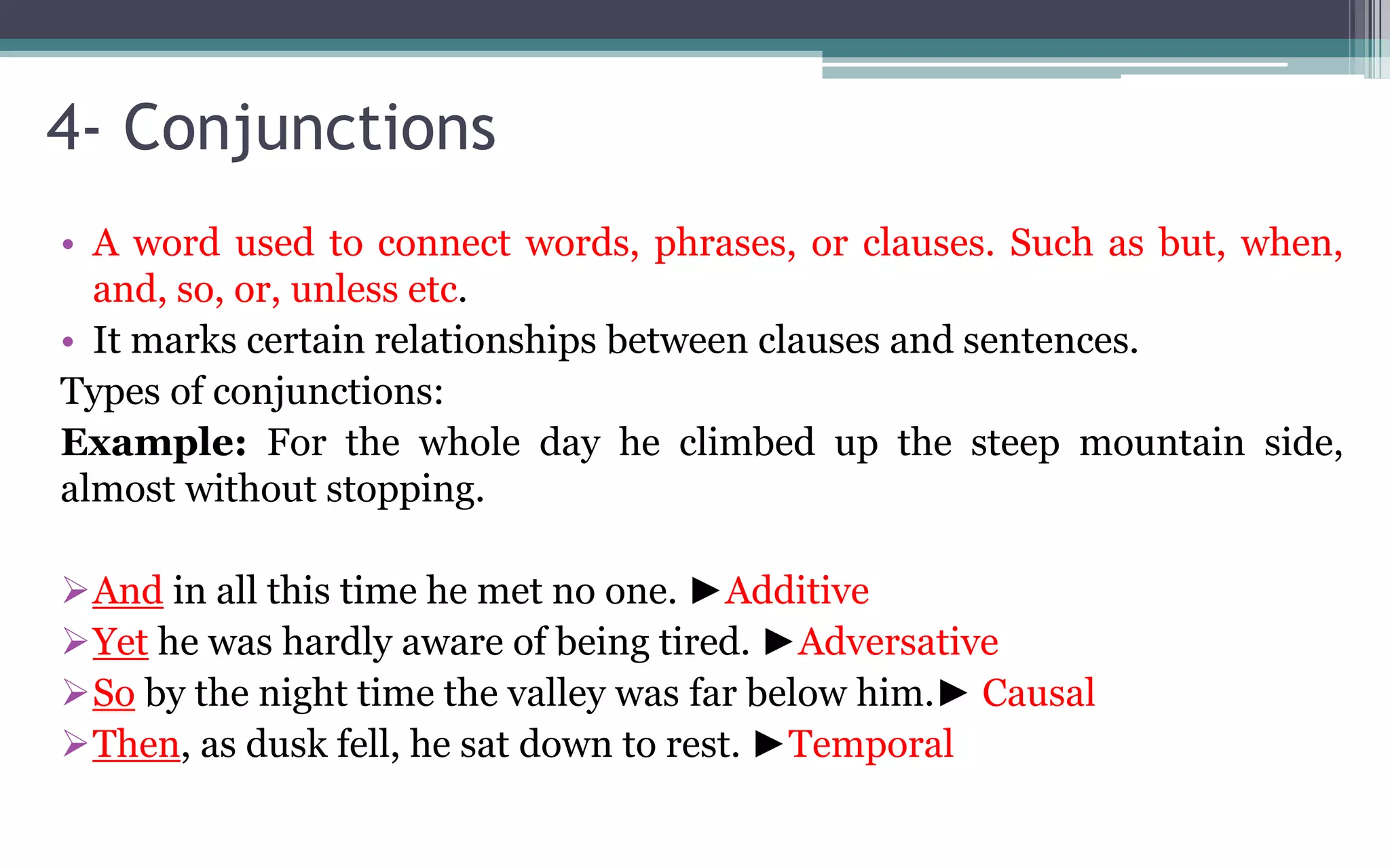 4- Conjunctions
• A word used to connect words, phrases, or clauses. Such as but, when,
and, so, or, unless etc.
• It marks certain relationships between clauses and sentences.
Types of conjunctions:
Example: For the whole day he climbed up the steep mountain side,
almost without stopping.
And in all this time he met no one. ►Additive
Yet he was hardly aware of being tired. ►Adversative
So by the night time the valley was far below him.► Causal
Then, as dusk fell, he sat down to rest. ►Temporal
 