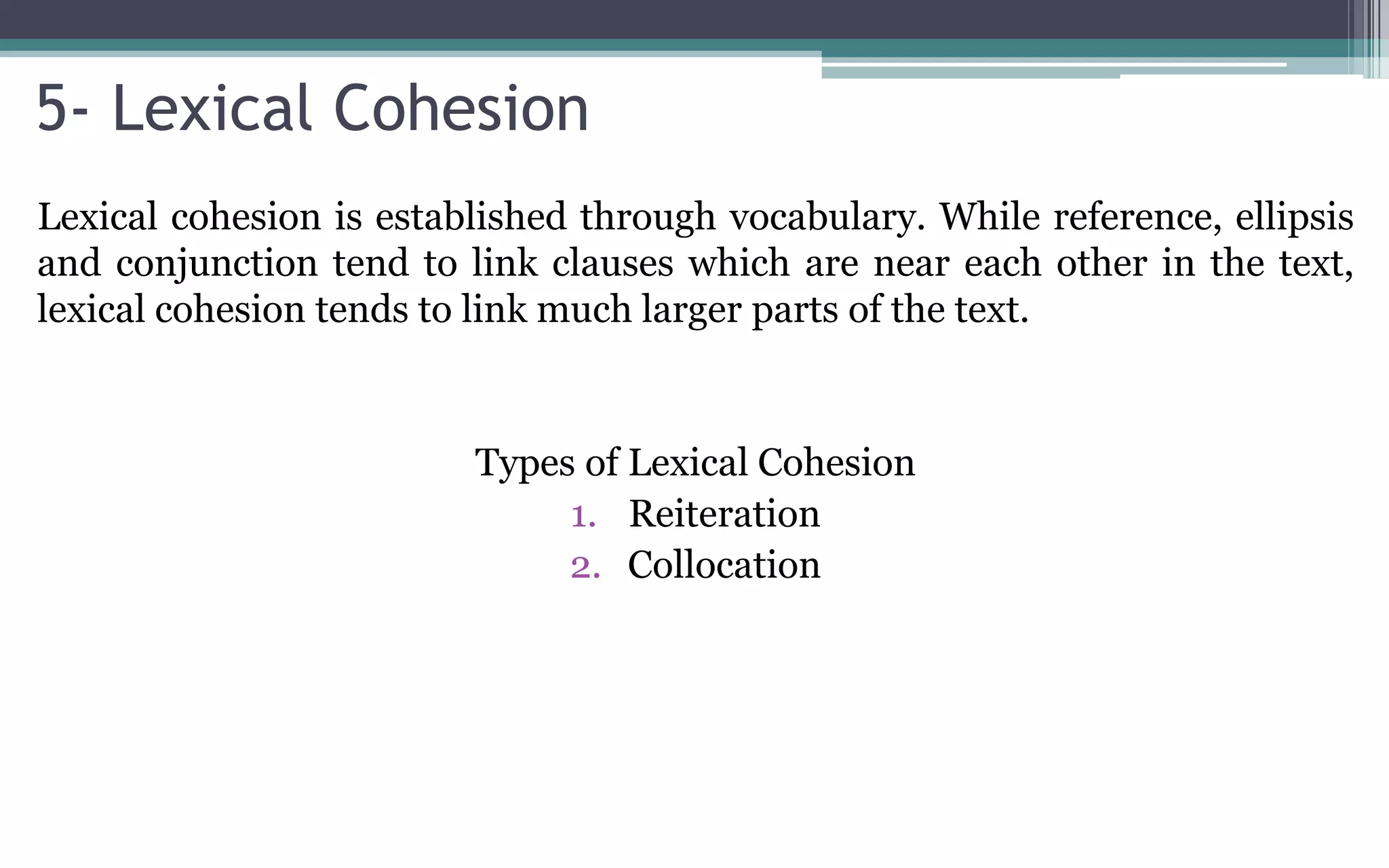 5- Lexical Cohesion
Lexical cohesion is established through vocabulary. While reference, ellipsis
and conjunction tend to link clauses which are near each other in the text,
lexical cohesion tends to link much larger parts of the text.
Types of Lexical Cohesion
1. Reiteration
2. Collocation
 