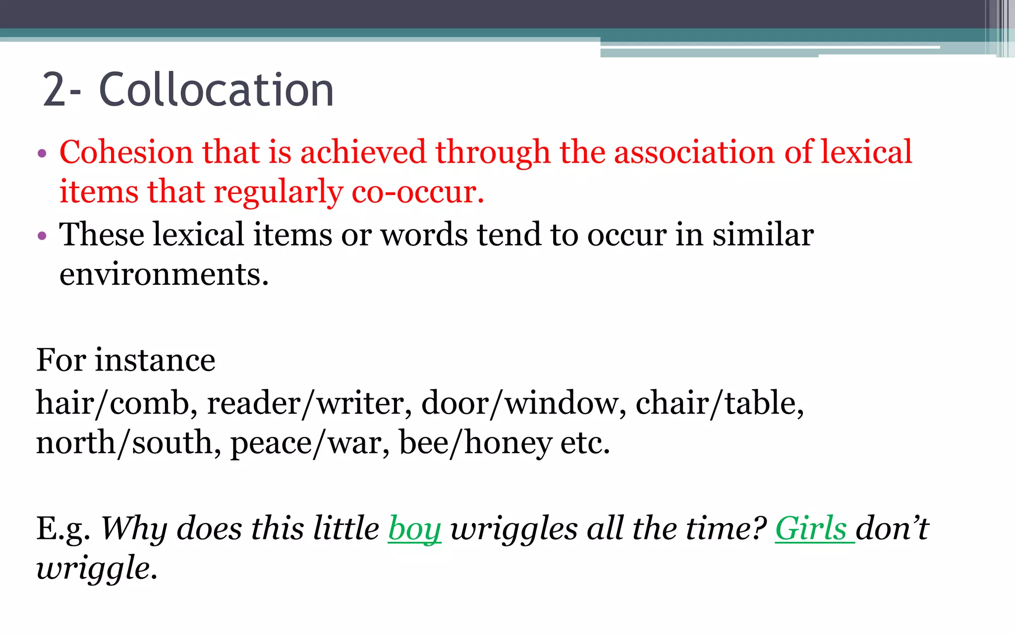 2- Collocation
• Cohesion that is achieved through the association of lexical
items that regularly co-occur.
• These lexical items or words tend to occur in similar
environments.
For instance
hair/comb, reader/writer, door/window, chair/table,
north/south, peace/war, bee/honey etc.
E.g. Why does this little boy wriggles all the time? Girls don’t
wriggle.
 