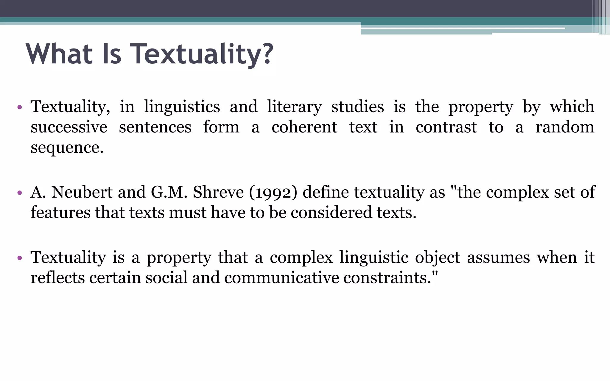 What Is Textuality?
• Textuality, in linguistics and literary studies is the property by which
successive sentences form a coherent text in contrast to a random
sequence.
• A. Neubert and G.M. Shreve (1992) define textuality as "the complex set of
features that texts must have to be considered texts.
• Textuality is a property that a complex linguistic object assumes when it
reflects certain social and communicative constraints."
 