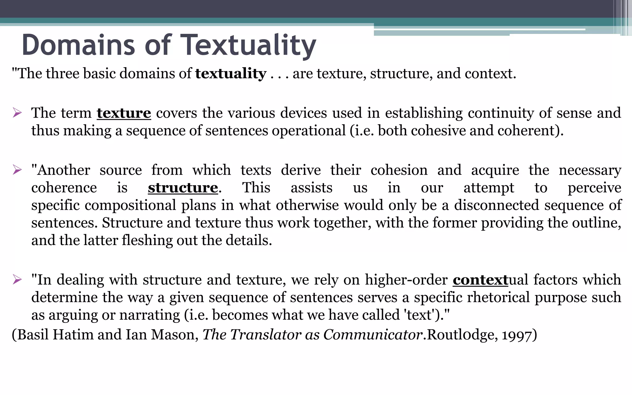 Domains of Textuality
"The three basic domains of textuality . . . are texture, structure, and context.
 The term texture covers the various devices used in establishing continuity of sense and
thus making a sequence of sentences operational (i.e. both cohesive and coherent).
 "Another source from which texts derive their cohesion and acquire the necessary
coherence is structure. This assists us in our attempt to perceive
specific compositional plans in what otherwise would only be a disconnected sequence of
sentences. Structure and texture thus work together, with the former providing the outline,
and the latter fleshing out the details.
 "In dealing with structure and texture, we rely on higher-order contextual factors which
determine the way a given sequence of sentences serves a specific rhetorical purpose such
as arguing or narrating (i.e. becomes what we have called 'text')."
(Basil Hatim and Ian Mason, The Translator as Communicator.Routl0dge, 1997)
 