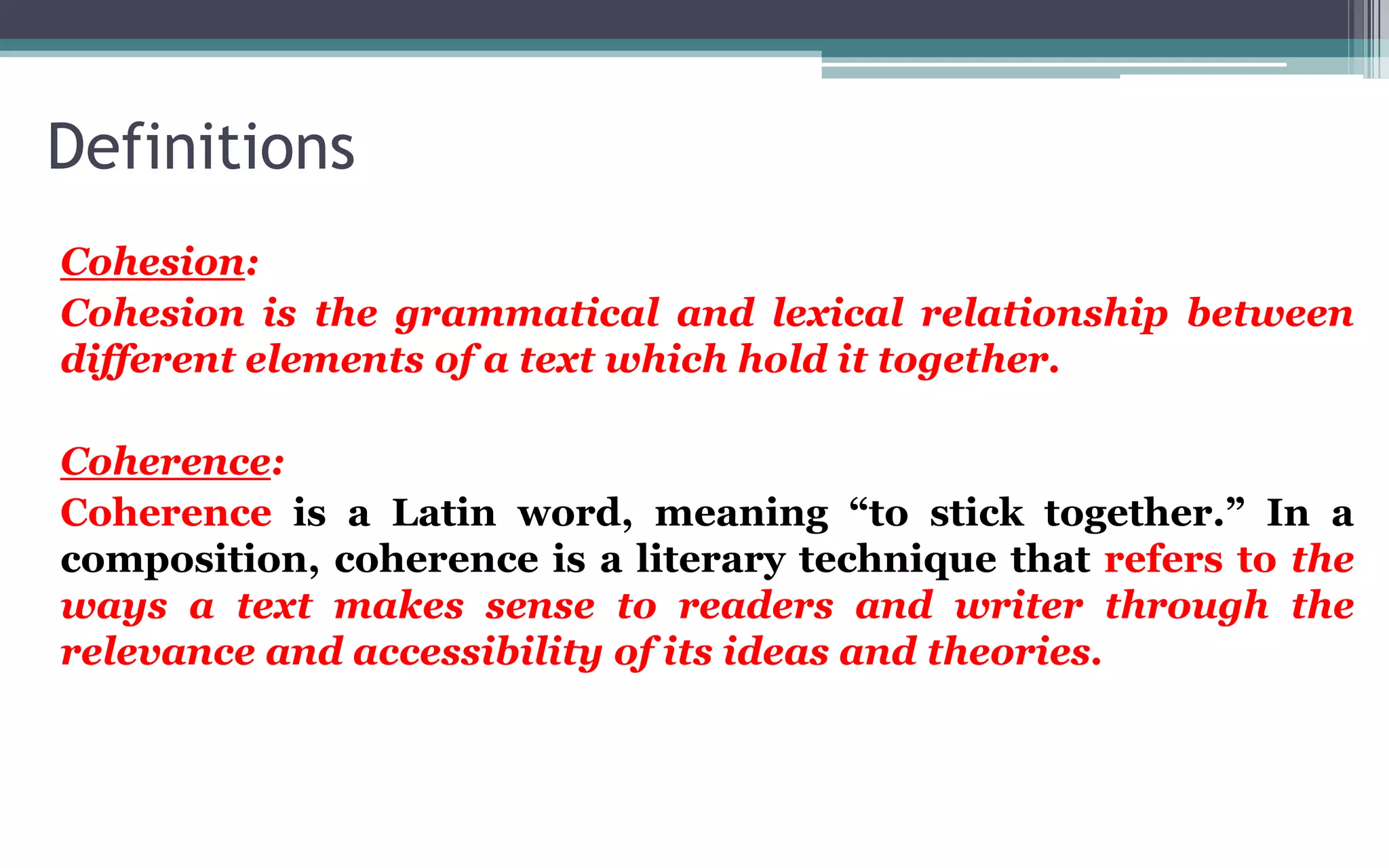 Definitions
Cohesion:
Cohesion is the grammatical and lexical relationship between
different elements of a text which hold it together.
Coherence:
Coherence is a Latin word, meaning “to stick together.” In a
composition, coherence is a literary technique that refers to the
ways a text makes sense to readers and writer through the
relevance and accessibility of its ideas and theories.
 