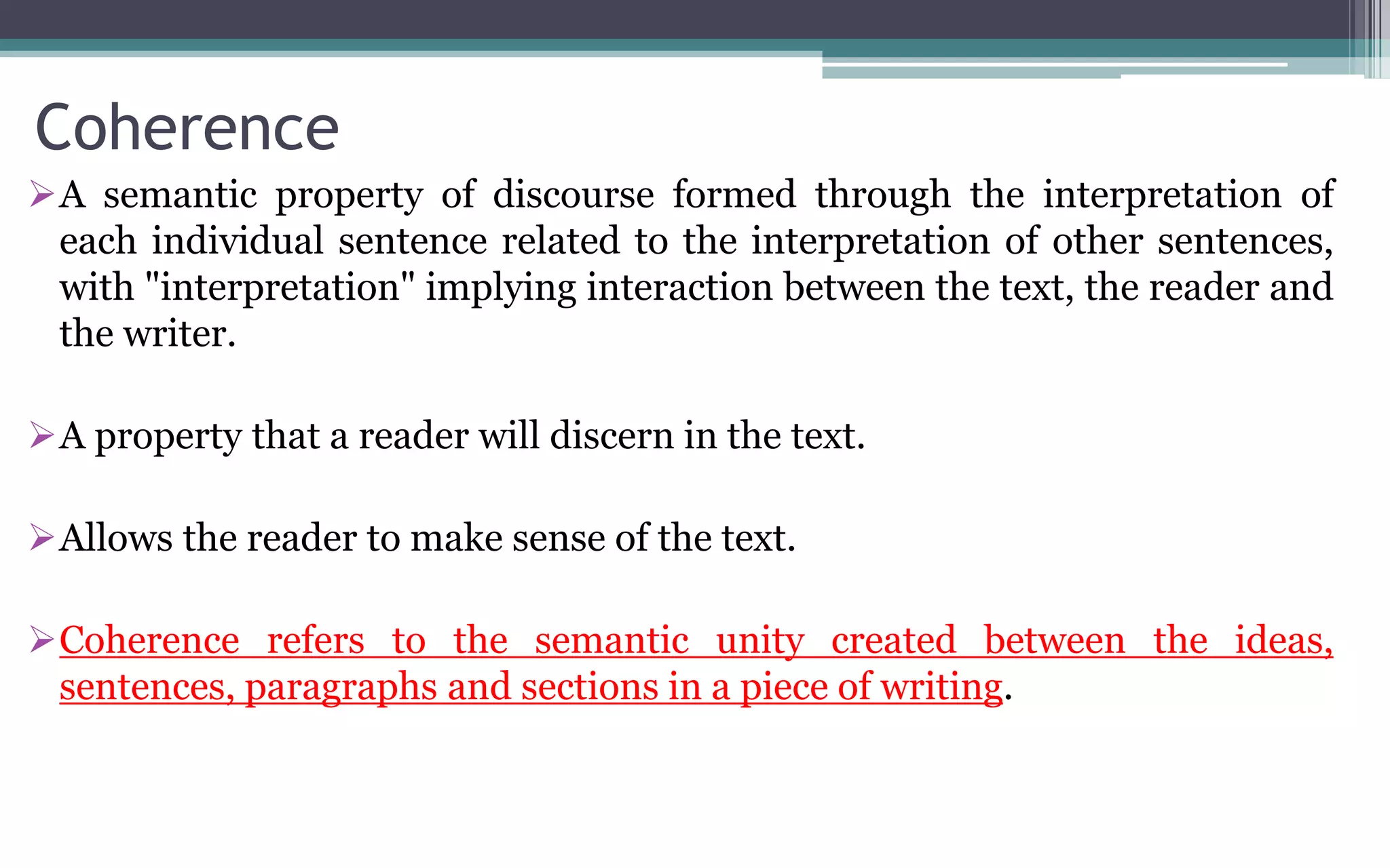Coherence
A semantic property of discourse formed through the interpretation of
each individual sentence related to the interpretation of other sentences,
with "interpretation" implying interaction between the text, the reader and
the writer.
A property that a reader will discern in the text.
Allows the reader to make sense of the text.
Coherence refers to the semantic unity created between the ideas,
sentences, paragraphs and sections in a piece of writing.
 