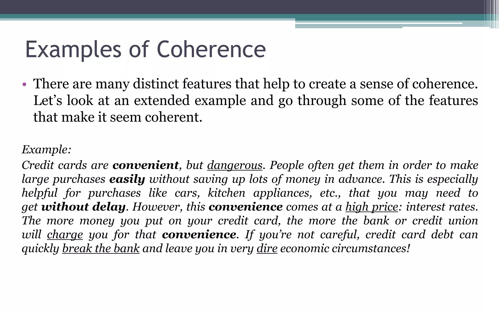Examples of Coherence
• There are many distinct features that help to create a sense of coherence.
Let’s look at an extended example and go through some of the features
that make it seem coherent.
Example:
Credit cards are convenient, but dangerous. People often get them in order to make
large purchases easily without saving up lots of money in advance. This is especially
helpful for purchases like cars, kitchen appliances, etc., that you may need to
get without delay. However, this convenience comes at a high price: interest rates.
The more money you put on your credit card, the more the bank or credit union
will charge you for that convenience. If you’re not careful, credit card debt can
quickly break the bank and leave you in very dire economic circumstances!
 