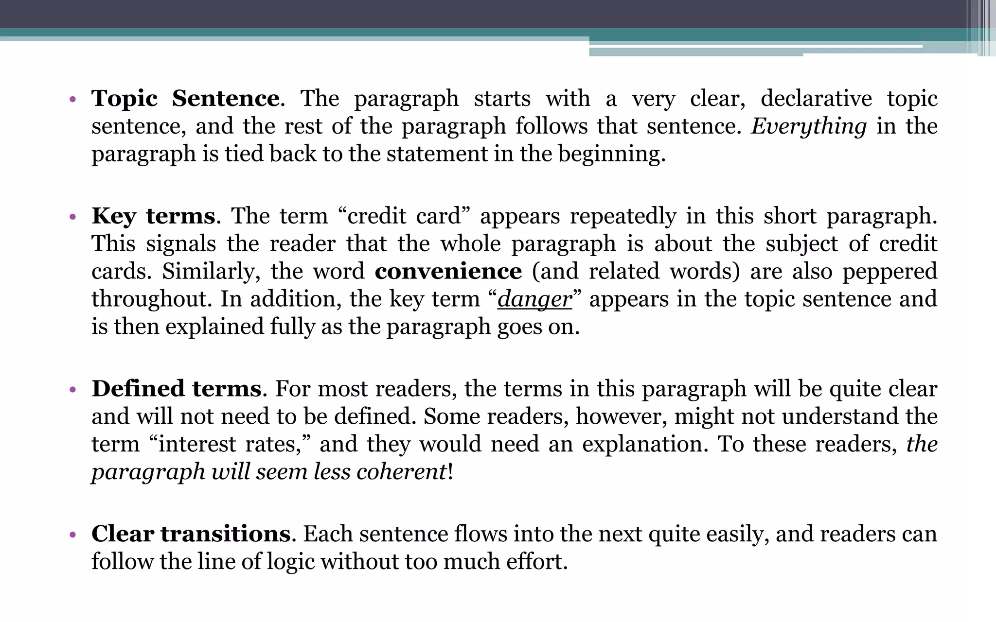 • Topic Sentence. The paragraph starts with a very clear, declarative topic
sentence, and the rest of the paragraph follows that sentence. Everything in the
paragraph is tied back to the statement in the beginning.
• Key terms. The term “credit card” appears repeatedly in this short paragraph.
This signals the reader that the whole paragraph is about the subject of credit
cards. Similarly, the word convenience (and related words) are also peppered
throughout. In addition, the key term “danger” appears in the topic sentence and
is then explained fully as the paragraph goes on.
• Defined terms. For most readers, the terms in this paragraph will be quite clear
and will not need to be defined. Some readers, however, might not understand the
term “interest rates,” and they would need an explanation. To these readers, the
paragraph will seem less coherent!
• Clear transitions. Each sentence flows into the next quite easily, and readers can
follow the line of logic without too much effort.
 