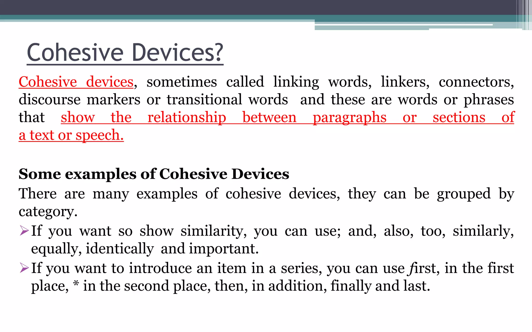 Cohesive Devices?
Cohesive devices, sometimes called linking words, linkers, connectors,
discourse markers or transitional words and these are words or phrases
that show the relationship between paragraphs or sections of
a text or speech.
Some examples of Cohesive Devices
There are many examples of cohesive devices, they can be grouped by
category.
If you want so show similarity, you can use; and, also, too, similarly,
equally, identically and important.
If you want to introduce an item in a series, you can use first, in the first
place, * in the second place, then, in addition, finally and last.
 
