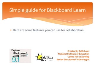 Simple guide for Blackboard Learn


 Here are some features you can use for collaboration




                                           Created by Sally Loan
                                  National Institute of Education
                                           Centre for e-Learning
                                 Senior Educational Technologist
 