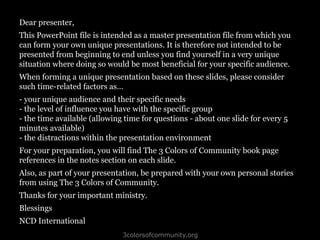 3colorsofcommunity.org
Dear presenter,
This PowerPoint file is intended as a master presentation file from which you
can form your own unique presentations. It is therefore not intended to be
presented from beginning to end unless you find yourself in a very unique
situation where doing so would be most beneficial for your specific audience.
When forming a unique presentation based on these slides, please consider
such time-related factors as…
- your unique audience and their specific needs
- the level of influence you have with the specific group
- the time available (allowing time for questions - about one slide for every 5
minutes available)
- the distractions within the presentation environment
For your preparation, you will find The 3 Colors of Community book page
references in the notes section on each slide.
Also, as part of your presentation, be prepared with your own personal stories
from using The 3 Colors of Community.
Thanks for your important ministry.
Blessings
NCD International
 