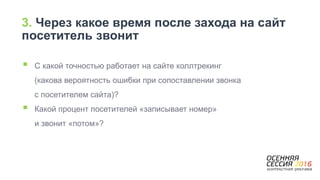 3. Через какое время после захода на сайт
посетитель звонит
 С какой точностью работает на сайте коллтрекинг
(какова вероятность ошибки при сопоставлении звонка
с посетителем сайта)?
 Какой процент посетителей «записывает номер»
и звонит «потом»?
 
