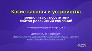 предпочитают посетители
сайтов российский компаний
Какие каналы и устройства
Исследование Google и CoMagic 2016 г.
Дополнительная информация:
https://www.thinkwithgoogle.com/intl/ru-ru/article/kakie-kanaly-i-ustroistva-
predpochitaiut-klienty-rossiiskikh-kompanii/
 