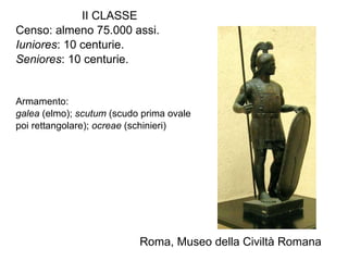 II CLASSE Censo: almeno 75.000 assi. Iuniores : 10 centurie. Seniores : 10 centurie. Armamento:  galea  (elmo);  scutum  (scudo prima ovale  poi rettangolare);  ocreae  (schinieri) Roma, Museo della Civiltà Romana 