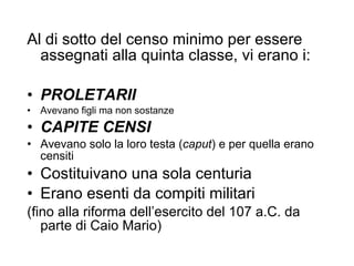 Al di sotto del censo minimo per essere assegnati alla quinta classe, vi erano i: PROLETARII Avevano figli ma non sostanze CAPITE CENSI Avevano solo la loro testa ( caput ) e per quella erano censiti Costituivano una sola centuria Erano esenti da compiti militari  (fino alla riforma dell’esercito del 107 a.C. da parte di Caio Mario) 