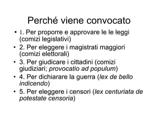 Perché viene convocato 1.  Per proporre e approvare le le leggi (comizi legislativi) 2. Per eleggere i magistrati maggiori (comizi elettorali) 3. Per giudicare i cittadini (comizi giudiziari;  provocatio ad populum ) 4. Per dichiarare la guerra ( lex de bello indicendo ) 5. Per eleggere i censori ( lex centuriata de potestate censoria ) 