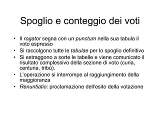Spoglio e conteggio dei voti Il  rogator  segna con un  punctum  nella sua tabula il voto espresso Si raccolgono tutte le  tabulae  per lo spoglio definitivo Si estraggono a sorte le tabelle e viene comunicato il risultato complessivo della sezione di voto (curia, centuria, tribù). L’operazione si interrompe al raggiungimento della maggioranza Renuntiatio :   proclamazione dell’esito della votazione 