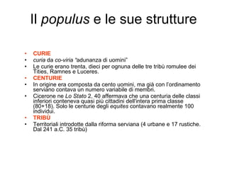 Il  populus  e le sue strutture CURIE curia  da  co-viria “ adunanza di uomini”  Le curie erano trenta, dieci per ognuna delle tre tribù romulee dei Tities, Ramnes e Luceres. CENTURIE In origine era composta da cento uomini, ma già con l’ordinamento serviano contava un numero variabile di membri.  Cicerone ne  Lo Stato  2, 40 affermava che una centuria delle classi inferiori conteneva quasi più cittadini dell'intera prima classe (80+18). Solo le centurie degli  equites  contavano realmente 100 individui. TRIBÙ Territoriali introdotte dalla riforma serviana (4 urbane e 17 rustiche. Dal 241 a.C. 35 tribù) 
