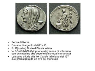 Zecca di Roma Denario di argento del 63 a.C.  R/  C(assius)  Busto di Vesta velata V/  LONGINUS IIIvir (monetalis)  scena di votazione con un cittadino che depone la scheda in una cista  La scena allude alla  lex Cassia tabellaria  del 137 a.C.promulgata da un avo del monetale 