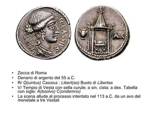 Zecca di Roma Denario di argento del 55 a.C.  R/  Q(uintus)   Cassius ; Libert(as)  Busto di  Libertas V/ Tempio di Vesta con sella curule; a sin. cista; a dex. Tabella con sigle:  A(bsolvo) C(ondemno) La scena allude al processo intentato nel 113 a.C. da un avo del monetale a tre Vestali  