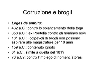 Corruzione e brogli Leges de ambitu : 432 a.C.: contro lo sbiancamento della toga 358 a.C.: lex Poetelia contro gli homines novi 181 a.C.: i colpevoli di brogli non possono aspirare alle magistrature per 10 anni 159 a.C.: contenuto ignoto 81 a.C.: simile a quella del 181? 70 a.C?: contro l’impiego di nomenclatores  