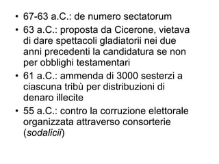 67-63 a.C.: de numero sectatorum 63 a.C.: proposta da Cicerone, vietava di dare spettacoli gladiatorii nei due anni precedenti la candidatura se non per obblighi testamentari 61 a.C.: ammenda di 3000 sesterzi a ciascuna tribù per distribuzioni di denaro illecite 55 a.C.: contro la corruzione elettorale organizzata attraverso consorterie ( sodalicii ) 