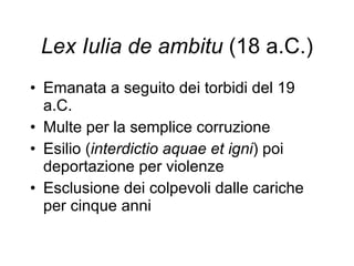 Lex Iulia de ambitu  (18 a.C.) Emanata a seguito dei torbidi del 19 a.C. Multe per la semplice corruzione Esilio ( interdictio aquae et igni ) poi deportazione per violenze Esclusione dei colpevoli dalle cariche per cinque anni 
