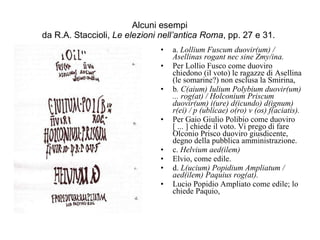Alcuni esempi da R.A. Staccioli,  Le elezioni nell’antica Roma , pp. 27 e 31.  a.  Lollium Fuscum duovir(um) / Asellinas rogant nec sine Zmy/ina.  Per Lollio Fusco come duoviro chiedono (il voto) le ragazze di Asellina (le somarine?) non esclusa la Smirina,  b . C(aium) Iulium Polybium duovir(um) ... rog(at) / Holconium Priscum duovir(um) i(ure) d(icundo) d(ignum) r(ei) / p (ublicae) o(ro) v (os) f(aciatis).   Per Gaio Giulio Polibio come duoviro [ ... ] chiede il voto. Vi prego di fare Olconio Prisco duoviro giusdicente, degno della pubblica amministrazione.  c.  Helvium aed(ilem)   Elvio, come edile.  d.  L(ucium) Popidium Ampliatum / aed(ilem) Paquius rog(at).   Lucio Popidio Ampliato come edile; lo chiede Paquio,  