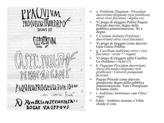 e.  P(ublium) Paquium / Proculum duovir(um) d(ignum) r(ei) p(ublicae) o(ro) v(os) f(aciatis) / dignus est .  Vi prego di eleggere Publio Paquio Proculo duoviro, degno della pubblica amministrazione. Ne è degno.  f.  C(aium) I(ulium) Polybium / duovir(um) o(ro) v(os) f(aciatis) .  Vi prego di eleggere come duoviro Gaio Giulio Polibio.  g.  Casellium aed(ilem) o(ro) v (os) f(aciatis) / vicini ?? rogant.   Vi prego di eleggere edile Casellio. Lo chiedono i vicini (?) .  h.  Paquium Proculum duovir(um) i(ure) d(icundo) d(ignum) r(ei) p(ublicae) / Universi pompeiani fecerunt.   Paquio Proculo come duoviro giusdicente degno della pubblica amministrazione. Tutti i Pompeiani lo hanno eletto.  i.  Aed(ilem) Ambriaeus cum Vibia / rogat.  Edile - Ambrieo insieme a Vibia chiede il voto.  