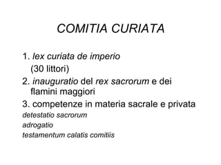 COMITIA CURIATA 1.  lex curiata de imperio (30 littori) 2.  inauguratio  del  rex sacrorum  e dei flamini maggiori 3. competenze in materia sacrale e privata detestatio sacrorum  adrogatio  testamentum calatis comitiis 