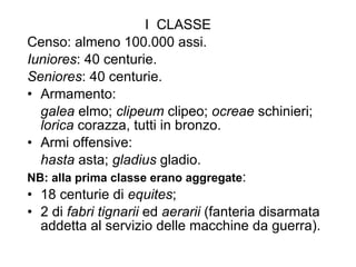 I  CLASSE Censo: almeno 100.000 assi. Iuniores : 40 centurie. Seniores : 40 centurie. Armamento:  galea  elmo;  clipeum  clipeo;  ocreae  schinieri;  lorica  corazza, tutti in bronzo. Armi offensive:  hasta  asta;  gladius  gladio. NB: alla prima classe erano aggregate : 18 centurie di  equites ; 2 di  fabri tignarii  ed  aerarii  (fanteria disarmata addetta al servizio delle macchine da guerra). 
