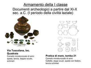 Armamento della I classe Documenti archeologici a partire dal XI-X sec. a.C. (I periodo della civiltà laziale) Via Tuscolana, loc. Quadrato Corredo miniaturizzato di armi:  spada, lancia, doppio scudo, schinieri Pratica di mare, tomba 21 Corredo miniaturizzato di armi:  Coltello, doppi scudi, spada con fodero, lancia schinieri 