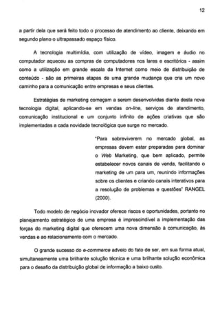 12
a partir dela que será feito todo o processo de atendimento ao cliente, deixando em
segundo plano o ultrapassado espaço físico.
A tecnologia multimídia, com utilização de vídeo, imagem e áudio no
computador aqueceu as compras de computadores nos lares e escritórios - assim
como a utilização em grande escala da Internet como meio de distribuição de
conteúdo - são as primeiras etapas de uma grande mudança que cria um novo
caminho para a comunicação entre empresas e seus clientes.
Estratégias de marketing começam a serem desenvolvidas diante desta nova
tecnologia digital, aplicando-se em vendas on-line, serviços de atendimento,
comunicação institucional e um conjunto infinito de ações criativas que são
implementadas a cada novidade tecnológica que surge no mercado.
"Para sobreviverem no mercado global, as
empresas devem estar preparadas para dominar
o Web Marketing, que bem aplicado, permite
estabelecer novos canais de venda, facilitando o
marketing de um para um, reunindo informações
sobre os clientes e criando canais interativos para
a resolução de problemas e questões" RANGEL
(2000).
Todo modelo de negócio inovador oferece riscos e oportunidades, portanto no
planejamento estratégico de uma empresa é imprescindível a implementação das
forças do marketing digital que oferecem uma nova dimensão à comunicação, às
vendas e ao relacionamento com o mercado.
O grande sucesso do e-commerce adveio do fato de ser, em sua forma atual,
simultaneamente uma brilhante solução técnica e uma brilhante solução econômica
para o desafio da distribuição global de informação a baixo custo.
 
