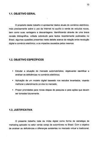 13
1.1. OBJETIVO GERAL
O propósito deste trabalho é apresentar dados atuais do comércio eletrônico,
mais precisamente sobre o uso da Internet no auxílio à venda de veículos novos,
bem como suas vantagens e desvantagens. Identificando através de uma breve
revisão bibliográfica, voltada sobretudo para textos recentemente publicados no
Brasil, algumas questões presentes neste debate acerca da relação entre revolução
digital e comércio eletrônico, e os impactos causados pelos mesmos.
1.2. OBJETIVO ESPECÍFICOS
• Estudar a situação do mercado automobilístico, objetivando identificar e
analisar as deficiências no comércio eletrônico;
• Aplicação de um modelo digital baseado nos estudos levantados, visando
melhorar o atendimento on-line no mercado;
• Propor prioridades para novas etapas de pesquisa e para ações que devem
ser tomadas futuramente.
1.3. JUSTIFICATIVA
O presente trabalho trata da mídia digital como forma de estratégia de
marketing aplicado no setor venda varejo de automóveis no Brasil. Com o objetivo
de analisar as deficiências e diferenças existentes no mercado virtual e tradicional,
 