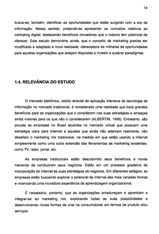 14
busca-se, também, identificar as oportunidades que estão surgindo com a era da
informação. Nesse sentido, pretende-se apresentar os conceitos relativos ao
marketing digital, destacando benefícios inovadores que o mesmo tem potencial de
oferecer. Este estudo demonstra, ainda, que o conceito de marketing precisa ser
modificado e adaptado a nova realidade, oferecedora de milhares de oportunidades
para aquelas organizações que estejam dispostas a investir e quebrar paradigmas.
1.4. RELEVÂNCIA DO ESTUDO
O mercado eletrônico, obtido através de aplicação intensiva da tecnologia de
informação no mercado tradicional, é considerado uma realidade que trará grandes
benefícios para as organizações que o considerem nas suas estratégias e ameaças
ainda maiores para os que não o considerarem (ALBERTIN, 1998). Entretanto, são
poucas as empresas no Brasil atuantes no mercado virtual que possuem uma
estratégia clara para Internet e aquelas que ainda não aderiram realmente, não
desafiam o marketing mix tradicional, na medida em que estão usando a Internet
simplesmente como uma outra extensão das ferramentas de marketing existentes,
como TV, rádio, jornal, etc.
As empresas tradicionais estão descobrindo seus benefícios e novas
maneiras de conduzirem seus negócios. Estão em um processo gradativo de
incorporação da Internet às suas estratégias de negócios. Em diferentes estágios, as
empresas estão buscando explorar o potencial da Internet das mais variadas formas
e vivenciando uma inovadora experiência de aprendizagem organizacional.
É necessário, portanto, que as organizações amadureçam e aprendam a
integrar-se ao marketing mix, explorando todas as suas possibilidades e
desenvolvendo novas formas de criar os consumidores em termos de produto e/ou
serviços.
 
