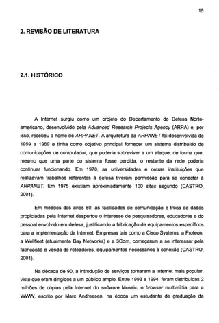 15
2. REVISÃO DE LITERATURA
2.1. HISTÓRICO
A Internet surgiu como um projeto do Departamento de Defesa Norte-
americano, desenvolvido pela Advanced Research Projects Agency (ARPA) e, por
isso, recebeu o nome de ARPANET. A arquitetura da ARPANET foi desenvolvida de
1959 a 1969 e tinha como objetivo principal fornecer um sistema distribuído de
comunicações de computador, que poderia sobreviver a um ataque, de forma que,
mesmo que uma parte do sistema fosse perdida, o restante da rede poderia
continuar funcionando. Em 1970, as universidades e outras instituições que
realizavam trabalhos referentes à defesa tiveram permissão para se conectar à
ARPANET. Em 1975 existiam aproximadamente 100 sites segundo (CASTRO,
2001).
Em meados dos anos 80, as facilidades de comunicação e troca de dados
propiciadas pela Internet despertou o interesse de pesquisadores, educadores e do
pessoal envolvido em defesa, justificando a fabricação de equipamentos específicos
para a implementação da Internet. Empresas tais como a Cisco Systems, a Proteon,
a Wellfleet (atualmente Bay Networks) e a 3Com, começaram a se interessar pela
fabricação e venda de rateadores, equipamentos necessários à conexão (CASTRO,
200t).
Na década de 90, a introdução de serviços tornaram a Internet mais popular,
visto que eram dirigidos a um público amplo. Entre 1993 e 1994, foram distribuídas 2
milhões de cópias pela Internet do software Mosaic, o browser multimídia para a
WVVW, escrito por Marc Andreesen, na época um estudante de graduação da
 