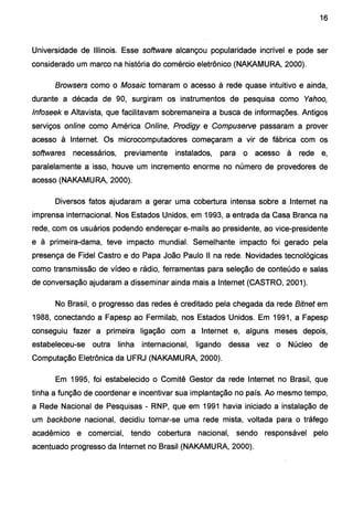 16
Universidade de Illinois. Esse software alcançou popularidade incrível e pode ser
considerado um marco na história do comércio eletrônico (NAKAMURA, 2000).
Browsers como o Mosaic tornaram o acesso à rede quase intuitivo e ainda,
durante a década de 90, surgiram os instrumentos de pesquisa como Yahoo,
lnfoseek e Altavista, que facilitavam sobremaneira a busca de informações. Antigos
serviços online como América Online, Prodigy e Compuserve passaram a prover
acesso à Internet. Os microcomputadores começaram a vir de fábrica com os
softwares necessários, previamente instalados, para o acesso à rede e,
paralelamente a isso, houve um incremento enorme no número de provedores de
acesso (NAKAMURA, 2000).
Diversos fatos ajudaram a gerar uma cobertura intensa sobre a Internet na
imprensa internacional. Nos Estados Unidos, em 1993, a entrada da Casa Branca na
rede, com os usuários podendo endereçar e-mails ao presidente, ao vice-presidente
e à primeira-dama, teve impacto mundial. Semelhante impacto foi gerado pela
presença de Fidel Castro e do Papa João Paulo 11 na rede. Novidades tecnológicas
como transmissão de vídeo e rádio, ferramentas para seleção de conteúdo e salas
de conversação ajudaram a disseminar ainda mais a Internet (CASTRO, 2001).
No Brasil, o progresso das redes é creditado pela chegada da rede Bitnet em
1988, conectando a Fapesp ao Fermilab, nos Estados Unidos. Em 1991, a Fapesp
conseguiu fazer a primeira ligação com a Internet e, alguns meses depois,
estabeleceu-se outra linha internacional, ligando dessa vez o Núcleo de
Computação Eletrônica da UFRJ (NAKAMURA, 2000).
Em 1995, foi estabelecido o Comitê Gestor da rede Internet no Brasil, que
tinha a função de coordenar e incentivar sua implantação no país. Ao mesmo tempo,
a Rede Nacional de Pesquisas- RNP, que em 1991 havia iniciado a instalação de
um backbone nacional, decidiu tornar-se uma rede mista, voltada para o tráfego
acadêmico e comercial, tendo cobertura nacional, sendo responsável pelo
acentuado progresso da Internet no Brasil (NAKAMURA, 2000).
 