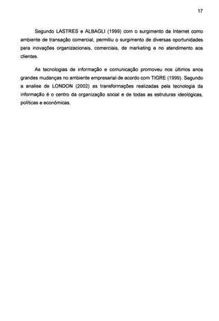 17
Segundo LASTRES e ALBAGLI (1999) com o surgimento da Internet como
ambiente de transação comercial, permitiu o surgimento de diversas oportunidades
para inovações organizacionais, comerciais, de marketing e no atendimento aos
clientes.
As tecnologias de informação e comunicação promoveu nos últimos anos
grandes mudanças no ambiente empresarial de acordo com TIGRE (1999). Segundo
a analise de LONDON (2002) as transformações realizadas pela tecnologia da
informação é o centro da organização social e de todas as estruturas ideológicas,
políticas e econômicas.
 