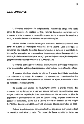 18
2.2. E-COMMERCE
O Comércio eletrônico ou, simplesmente, e-commerce abriga uma vasta
gama de atividades de negócios on-line, incluindo transações comerciais entre
empresas e entre empresas e consumidores para venda e compra de produtos e
serviços, através da Internet e outras redes de comunicações.
De uma simples novidade tecnológica, o comércio eletrônico tornou um novo
canal de suporte às transações realizadas cliente-usuário. Essa tecnologia se
caracteriza pela redução de custos das comunicações e aumenta a quantidade de
informações que podem ser processadas e disseminadas, dessa forma permitindo a
eliminação de barreiras de tempo e espaço que restringiam a atuação de negócios
geograficamente distantes MARIOTil e SGOBBI (2001 ).
O comércio eletrônico busca facilitar a comunicações eletrônicas de negócios
entre organizações, viabilizando processos de integração de modo eficiente e eficaz.
O comércio eletrônico através da Internet é o ramo de atividade econômica
que mais cresce no mundo. As empresas que ingressam no comércio on-line têm
atraído o maior número de investidores do mercado de ações, aumentando o valor
de mercado de forma alucinante.
De acordo com analise de REBOUÇAS (2003) a grande maioria das
empresas que se dispuseram a usar um sistema eletrônico para automatizar suas
antigas práticas de negociação viram resultados na receita, no custo, na folha de
pagamento e principalmente no lucro. O Gartner Group, empresa americana de
pesquisa e consultaria, estima que o volume mundial de compras on-line atingira
3, 17 trilhões de dólares em 2003, contra 75 bilhões de dólares registradas em 2000.
Embora a participação do comércio eletrônico seja pouco expressiva no total
de negócios realizados no país. Ele cresce de forma consistente, tanto nas
 