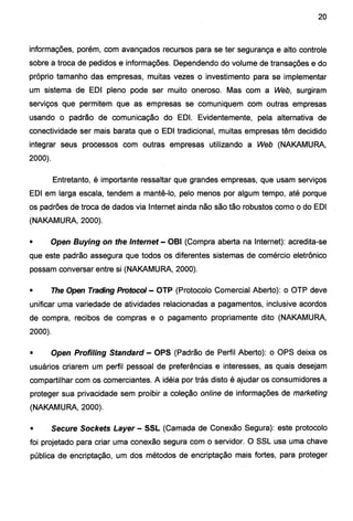 20
informações, porém, com avançados recursos para se ter segurança e alto controle
sobre a troca de pedidos e informações. Dependendo do volume de transações e do
próprio tamanho das empresas, muitas vezes o investimento para se implementar
um sistema de EDI pleno pode ser muito oneroso. Mas com a Web, surgiram
serviços que permitem que as empresas se comuniquem com outras empresas
usando o padrão de comunicação do EDI. Evidentemente, pela alternativa de
conectividade ser mais barata que o EDI tradicional, muitas empresas têm decidido
integrar seus processos com outras empresas utilizando a Web (NAKAMURA,
2000).
Entretanto, é importante ressaltar que grandes empresas, que usam serviços
EDI em larga escala, tendem a mantê-lo, pelo menos por algum tempo, até porque
os padrões de troca de dados via Internet ainda não são tão robustos como o do EDI
(NAKAMURA, 2000).
• Open Buying on the Internet- OBI (Compra aberta na Internet): acredita-se
que este padrão assegura que todos os diferentes sistemas de comércio eletrônico
possam conversar entre si (NAKAMURA, 2000).
• The Open Trading Protocol- OTP (Protocolo Comercial Aberto): o OTP deve
unificar uma variedade de atividades relacionadas a pagamentos, inclusive acordos
de compra, recibos de compras e o pagamento propriamente dito (NAKAMURA,
2000).
• Open Profiling Standard- OPS (Padrão de Perfil Aberto): o OPS deixa os
usuários criarem um perfil pessoal de preferências e interesses, as quais desejam
compartilhar com os comerciantes. A idéia por trás disto é ajudar os consumidores a
proteger sua privacidade sem proibir a coleção online de informações de marketing
(NAKAMURA, 2000).
• Secure Sockets Layer- SSL (Camada de Conexão Segura): este protocolo
foi projetado para criar uma conexão segura com o servidor. O SSL usa uma chave
pública de encriptação, um dos métodos de encriptação mais fortes, para proteger
 