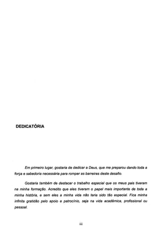 DEDICATÓRIA
Em primeiro lugar, gostaria de dedicar a Deus, que me preparou dando toda a
força e sabedoria necessária para romper as barreiras deste desafio.
Gostaria também de destacar o trabalho especial que os meus pais tiveram
na minha formação. Acredito que eles tiveram o papel mais importante de toda a
minha história, e sem eles a minha vida não teria sido tão especial. Fica minha
infinita gratidão pelo apoio e patrocínio, seja na vida acadêmica, profissional ou
pessoal.
111
 