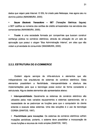 21
dados que viajam pela Internet. O SSL foi criado pela Netscape, mas agora caiu no
domínio público (NAKAMURA, 2000).
• Secute Bectronic Ttansactions - SET (fransaçiles Eletrônicas Seguras):
o SET codifica os números dos cartões de crédito armazenados nos servidores dos
comerciantes (NAKAMURA, 2000).
• Truste: é uma sociedade formada por companhias que buscam construir
confiança pública no comércio eletrônico, através da utilização de um selo de
aprovação que possui o slogan "Boa Administração Interna", em sites que não
violam a privacidade do consumidor (NAKAMURA, 2000).
2.2.2. ESTRUTURA DO E-COMMERCE
Existem alguns serviços de infra-estrutura e elementos que são
indispensáveis nas arquiteturas de sistemas do comércio eletrônico. Estes
elementos possibilitam a flexibilidade, interoperabilidade e abertura das
implementações para que a tecnologia possa evoluir de forma consistente e
estruturada. Alguns destes elementos são apresentados abaixo:
• lnteroperabilidade: Geralmente os sistemas de comércio eletrônico são
utilizados pelos mais variados equipamentos e sistemas operacionais, daí a
necessidade de se padronizar as funções para que o computador do cliente
entenda e execute estes sistemas. Uma das soluções é o uso da tecnologia
CORBA (SANTOS, 1997).
• Flexibilidade para inovações: Os sistemas de comércio eletrônico sofrem
mutações periódicas, portanto, o sistema deve possibilitar a incorporação de
novas funções e recursos de modo simples (SANTOS, 1997).
 