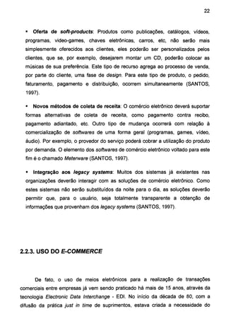 22
• Oferta de soft-products: Produtos como publicações, catálogos, vídeos,
programas, video-games, chaves eletrônicas, carros, etc, não serão mais
simplesmente oferecidos aos clientes, eles poderão ser personalizados pelos
clientes, que se, por exemplo, desejarem montar um CD, poderão colocar as
músicas de sua preferência. Este tipo de recurso agrega ao processo de venda,
por parte do cliente, uma fase de design. Para este tipo de produto, o pedido,
faturamento, pagamento e distribuição, ocorrem simultaneamente (SANTOS,
1997).
• Novos métodos de coleta de receita: O comércio eletrônico deverá suportar
formas alternativas de coleta de receita, como pagamento contra recibo,
pagamento adiantado, etc. Outro tipo de mudança ocorrerá com relação à
comercialização de softwares de uma forma geral (programas, games, vídeo,
áudio). Por exemplo, o provedor do serviço poderá cobrar a utilização do produto
por demanda. O elemento dos softwares de comércio eletrônico voltado para este
fim é o chamado Meterware (SANTOS, 1997).
• Integração aos /egacy systems: Muitos dos sistemas já existentes nas
organizações deverão interagir com as soluções de comércio eletrônico. Como
estes sistemas não serão substituídos da noite para o dia, as soluções deverão
permitir que, para o usuário, seja totalmente transparente a obtenção de
informações que provenham dos legacy systems (SANTOS, 1997).
2.2.3. USO DO E-COMMERCE
De fato, o uso de meios eletrônicos para a realização de transações
comerciais entre empresas já vem sendo praticado há mais de 15 anos, através da
tecnologia Electronic Data lnterchange - EDI. No início da década de 80, com a
difusão da prática just in time de suprimentos, estava criada a necessidade do
 