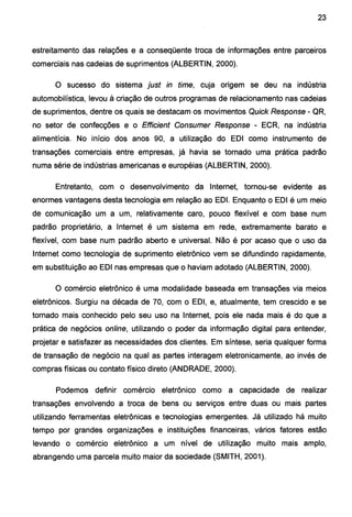 23
estreitamento das relações e a conseqüente troca de informações entre parceiros
comerciais nas cadeias de suprimentos (ALBERTIN, 2000).
O sucesso do sistema just in time, cuja origem se deu na indústria
automobilística, levou à criação de outros programas de relacionamento nas cadeias
de suprimentos, dentre os quais se destacam os movimentos Quick Response - QR,
no setor de confecções e o Efficient Consumer Response - ECR, na indústria
alimentícia. No início dos anos 90, a utilização do EDI como instrumento de
transações comerciais entre empresas, já havia se tornado uma prática padrão
numa série de indústrias americanas e européias (ALBERTIN, 2000).
Entretanto, com o desenvolvimento da Internet, tornou-se evidente as
enormes vantagens desta tecnologia em relação ao EDI. Enquanto o EDI é um meio
de comunicação um a um, relativamente caro, pouco flexível e com base num
padrão proprietário, a Internet é um sistema em rede, extremamente barato e
flexível, com base num padrão aberto e universal. Não é por acaso que o uso da
Internet como tecnologia de suprimento eletrônico vem se difundindo rapidamente,
em substituição ao EDI nas empresas que o haviam adotado (ALBERTIN, 2000).
O comércio eletrônico é uma modalidade baseada em transações via meios
eletrônicos. Surgiu na década de 70, com o EDI, e, atualmente, tem crescido e se
tornado mais conhecido pelo seu uso na Internet, pois ele nada mais é do que a
prática de negócios online, utilizando o poder da informação digital para entender,
projetar e satisfazer as necessidades dos clientes. Em síntese, seria qualquer forma
de transação de negócio na qual as partes interagem eletronicamente, ao invés de
compras físicas ou contato físico direto (ANDRADE, 2000).
Podemos definir comércio eletrônico como a capacidade de realizar
transações envolvendo a troca de bens ou serviços entre duas ou mais partes
utilizando ferramentas eletrônicas e tecnologias emergentes. Já utilizado há muito
tempo por grandes organizações e instituições financeiras, vários fatores estão
levando o comércio eletrônico a um nível de utilização muito mais amplo,
abrangendo uma parcela muito maior da sociedade (SMITH, 2001).
 
