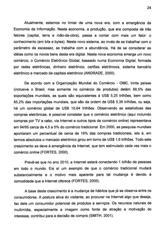 24
Atualmente, estamos no limiar de uma nova era, com a emergência da
Economia da Informação. Nesta economia, a produção, que era composta de três
fatores (capital, terra e mão-de-obra), passa a contar com mais um fator: o
conhecimento (em bits e bytes). Neste novo sistema, ao invés de se trabalhar com o
parâmetro da escassez, se trabalha com a abundância. Há de se considerar as
idéias como os novos bens desta era digital. Nesta nova economia emerge um novo
comércio, o Comércio Eletrônico Global, baseado numa Economia Digital, formada
por redes eletrônicas, dinheiro eletrônico, cartões eletrônicos, sistema bancário
eletrônico e mercado de capitais eletrônico (ANDRADE, 2000).
De acordo com a Organização Mundial do Comércio - OMC, trinta países
(inclusive o Brasil, mas somente no comércio de produtos) detêm 88,5% das
exportações mundiais, as quais são equivalentes à US$ 5,25 trilhões, bem como
85,2% das importações mundiais, que são da ordem de US$ 5,39 trilhões, ou seja,
há um comércio global de US$ 10,64 trilhões. Observando as estatísticas das
compras eletrônicas, é possível constatar que o comércio eletrônico (aqui incluindo
compras por TV a cabo, via Internet e outros tipos de comércio online) representava
em 94/95 cerca de 4,5 a 5% do comércio tradicional. Em 2000, as pesquisa mundiais
apontaram um percentual de cerca de 16% das compras tradicionais, isto é, em
termos absolutos o mercado eletrônico girou em torno deUS$ 1,6 trilhões. Todo este
crescimento se deve à emergência da Internet, que tem estimulado cada vez mais o
comércio online (FORTES, 2000).
Prevê-se que no ano 201 O, a Internet estará conectando 1 bilhão de pessoas
em todo o mundo. Eis aí um exemplo de que o comércio tradicional mudará
substancialmente e o motivo mais aparente para tal mudança é devido à
comodidade que a Internet oferece (FORTES, 2000).
A base deste crescimento é a mudança de hábitos que já se observa entre os
consumidores. A postura ativa do visitante, ao procurar na Internet algo que deseja,
faz dele um consumidor potencial de produtos e serviços. Os recursos naturais de
multimídia, especialmente a imagem como fonte de atração e motivação do
interesse, contribui para a decisão de compra (SMITH, 2001).
 