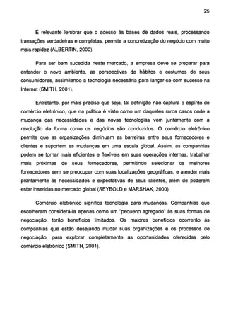25
É relevante lembrar que o acesso às bases de dados reais, processando
transações verdadeiras e completas, permite a concretização do negócio com muito
mais rapidez (ALBERTIN, 2000).
Para ser bem sucedida neste mercado, a empresa deve se preparar para
entender o novo ambiente, as perspectivas de hábitos e costumes de seus
consumidores, assimilando a tecnologia necessária para lançar-se com sucesso na
Internet (SMITH, 2001).
Entretanto, por mais preciso que seja, tal definição não captura o espírito do
comércio eletrônico, que na prática é visto como um daqueles raros casos onde a
mudança das necessidades e das novas tecnologias vem juntamente com a
revolução da forma como os negócios são conduzidos. O comércio eletrônico
permite que as organizações diminuam as barreiras entre seus fornecedores e
clientes e suportem as mudanças em uma escala global. Assim, as companhias
podem se tornar mais eficientes e flexíveis em suas operações internas, trabalhar
mais próximas de seus fornecedores, permitindo selecionar os melhores
fornecedores sem se preocupar com suas localizações geográficas, e atender mais
prontamente às necessidades e expectativas de seus clientes, além de poderem
estar inseridas no mercado global (SEYBOLD e MARSHAK, 2000).
Comércio eletrônico significa tecnologia para mudanças. Companhias que
escolheram considerá-la apenas como um "pequeno agregado" às suas formas de
negociação, terão benefícios limitados. Os maiores benefícios ocorrerão às
companhias que estão desejando mudar suas organizações e os processos de
negociação, para explorar completamente as oportunidades oferecidas pelo
comércio eletrônico (SMITH, 2001).
 