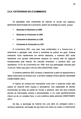 26
2.2.4. CATEGORIAS DO E-COMMERCE
As aplicações mais importantes da Internet no mundo dos negócios,
geralmente denominadas de e-commerce, podem ser divididas em quatro grupos:
• Business to Business ou B2B
• Business to Consumer ou B2C
• Consumer to Business ou C2B
• Consumer to Consumer ou C2C
O e-commerce B2C, cujo caso mais emblemático é a Amazon.com, é
certamente a aplicação mais visível e conhecida do público em geral. Embora
crescendo muito rapidamente em termos absolutos, o comércio B2C ainda
representa uma parcela relativamente pequena do volume total de negócios
transacionados pela Internet. No mercado americano, o comércio B2C, que
representou 15,7% do e-commerce em 1998, teve sua participação reduzida para
14,2% em 1999 e caiu para 7,5% em 2003 (GEOCITIES, 2004).
O comércio eletrônico B2C começou a deslanchar a partir do aparecimento e
rápido crescimento da Amazon.com, o primeiro varejista virtual a ganhar notoriedade
(VENETIANER, 2001).
A história da Amazon.com exemplifica muito bem o potencial criado pela
quebra do trade-off entre riqueza e abrangência. Sua capacidade de atender
encomendas de todas as partes do mundo e adicionar valor aos seus produtos
através de informações amplas e personalizadas, a um custo significativamente
inferior ao de um varejista físico, é uma evidência deste potencial (VENETIANER,
2001).
De fato, a tecnologia da Internet cria uma série de vantagens sobre o
comércio tradicional: eliminação da loja física com todos os custos e investimentos
 