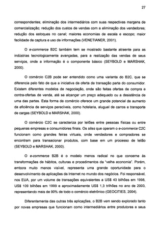 27
correspondentes; eliminação dos intermediários com suas respectivas margens de
comercialização; redução dos custos de vendas com a eliminação dos vendedores;
redução dos estoques no canal; maiores economias de escala e escopo; maior
facilidade de captura e uso de informações (VENETIANER, 2001).
O e-commerce B2C também tem se mostrado bastante atraente para as
indústrias tecnologicamente avançadas, para a realização das vendas de seus
serviços, onde a informação é o componente básico (SEYBOLD e MARSHAK,
2000).
O comércio C2B pode ser entendido como uma variante do B2C, que se
diferencia pelo fato de que a iniciativa da oferta de transação parte do consumidor.
Existem diferentes modelos de negociação, onde são feitas ofertas de compra e
contra-ofertas de venda, até se alcançar um preço adequado ou a desistência de
uma das partes. Esta forma de comércio oferece um grande potencial de aumento
da eficiência de serviços perecíveis, como hotelaria, aluguel de carros e transporte
de cargas (SEYBOLD e MARSHAK, 2000).
O comércio C2C se caracteriza por leilões entre pessoas físicas ou entre
pequenas empresas e consumidores finais. Os sites que operam o e-commerce C2C
funcionam como grandes feiras virtuais, onde vendedores e compradores se
encontram para transacionar produtos, com base em um processo de leilão
(SEYBOLD e MARSHAK, 2000).
O e-commerce B2B é o modelo menos radical no que concerne às
transformações de hábitos, culturas e procedimentos da "velha economia". Porém,
embora muito menos visível, representa uma grande oportunidade para o
desenvolvimento de aplicações da Internet no mundo dos negócios. Foi responsável,
nos EUA, por um volume de transações equivalentes a US$ 43 bilhões em 1998,
US$ 109 bilhões em 1999 e aproximadamente US$ 1,3 trilhões no ano de 2003,
representando mais de 90% de todo o comércio eletrônico (GEOCITIES, 2004).
Diferentemente das outras três aplicações, o B2B vem sendo explorado tanto
por novas empresas que funcionam como intermediários entre produtores e seus
 