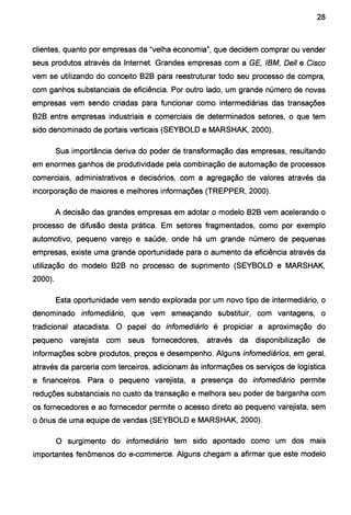 28
clientes, quanto por empresas da "velha economia", que decidem comprar ou vender
seus produtos através da Internet. Grandes empresas com a GE, IBM, Deli e Cisco
vem se utilizando do conceito 828 para reestruturar todo seu processo de compra,
com ganhos substanciais de eficiência. Por outro lado, um grande número de novas
empresas vem sendo criadas para funcionar como intermediárias das transações
828 entre empresas industriais e comerciais de determinados setores, o que tem
sido denominado de portais verticais (SEY80LD e MARSHAK, 2000).
Sua importância deriva do poder de transformação das empresas, resultando
em enormes ganhos de produtividade pela combinação de automação de processos
comerciais, administrativos e decisórios, com a agregação de valores através da
incorporação de maiores e melhores informações (TREPPER, 2000).
A decisão das grandes empresas em adotar o modelo 828 vem acelerando o
processo de difusão desta prática. Em setores fragmentados, como por exemplo
automotivo, pequeno varejo e saúde, onde há um grande número de pequenas
empresas, existe uma grande oportunidad~ para o aumento da eficiência através da
utilização do modelo 828 no processo de suprimento (SEY80LD e MARSHAK,
2000).
Esta oportunidade vem sendo explorada por um novo tipo de intermediário, o
denominado infomediário, que vem ameaçando substituir, com vantagens, o
tradicional atacadista. O papel do ínfomedíário é propiciar a aproximação do
pequeno varejista com seus fornecedores, através da disponibilização de
informações sobre produtos, preços e desempenho. Alguns ínfomediários, em geral,
através da parceria com terceiros, adicionam às informações os serviços de logística
e financeiros. Para o pequeno varejista, a presença do infomediárío permite
reduções substanciais no custo da transação e melhora seu poder de barganha com
os fornecedores e ao fornecedor permite o acesso direto ao pequeno varejista, sem
o ônus de uma equipe de vendas (SEY80LD e MARSHAK, 2000).
O surgimento do ínfomediárío tem sido apontado como um dos mais
importantes fenômenos do e-commerce. Alguns chegam a afirmar que este modelo
 