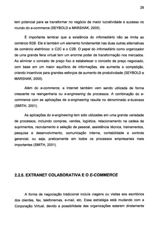 29
tem potencial para se transformar no negócio de maior lucratividade e sucesso no
mundo do e-commerce (SEY80LD e MARSHAK, 2000).
É importante lembrar que a existência do infomediário não se limita ao
comércio 828. Ele é também um elemento fundamental nas duas outras alternativas
de comércio eletrônico: o C2C e o C28. O papel do infomediário como organizador
de uma grande feira virtual tem um enorme poder de transformação nos mercados.
Ao eliminar o conceito de preço fixo e estabelecer o conceito de preço negociado,
com base em um maior equilíbrio de informações, ele aumenta a competição,
criando incentivos para grandes esforços de aumento de produtividade (SEY80LD e
MARSHAK, 2000).
Além do e-commerce, a Internet também vem sendo utilizada de forma
crescente na reengenharia ou e-engineering de processos. A combinação do e-
commerce com as aplicações de e-engineering resulta no denominado e-business
(SMITH, 2001 ).
As aplicações do e-engineering tem sido utilizadas em uma grande variedade
de processos, incluindo compras, vendas, logística, relacionamento na cadeia de
suprimentos, recrutamento e seleção de pessoal, assistência técnica, treinamentos,
pesquisa e desenvolvimento, comunicação interna, contabilidade e controle
gerencial, ou seja, praticamente em todos os processos empresariais mais
importantes (SMITH, 2001).
2.2.5. EXTRANET COLABORATIVA E O E-COMMERCE
A forma de negociação tradicional incluía viagens ou visitas aos escritórios
dos clientes, fax, telefonemas, e-mail, etc. Essa estratégia está mudando com a
Corporação Virtual, devido a possibilidade das organizações estarem diretamente
 