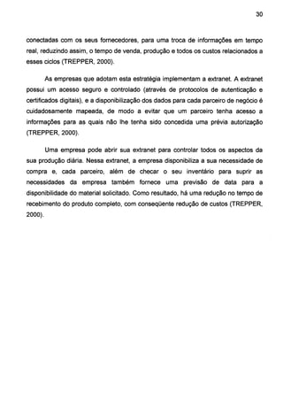 30
conectadas com os seus fornecedores, para uma troca de informações em tempo
real, reduzindo assim, o tempo de venda, produção e todos os custos relacionados a
esses ciclos (TREPPER, 2000).
As empresas que adotam esta estratégia implementam a extranet. A extranet
possui um acesso seguro e controlado (através de protocolos de autenticação e
certificados digitais), e a disponibilização dos dados para cada parceiro de negócio é
cuidadosamente mapeada, de modo a evitar que um parceiro tenha acesso a
informações para as quais não lhe tenha sido concedida uma prévia autorização
(TREPPER, 2000).
Uma empresa pode abrir sua extranet para controlar todos os aspectos da
sua produção diária. Nessa extranet, a empresa disponibiliza a sua necessidade de
compra e, cada parceiro, além de checar o seu inventário para suprir as
necessidades da empresa também fornece uma previsão de data para a
disponibilidade do material solicitado. Como resultado, há uma redução no tempo de
recebimento do produto completo, coni conseqüente redução de custos (TREPPER,
2000).
 