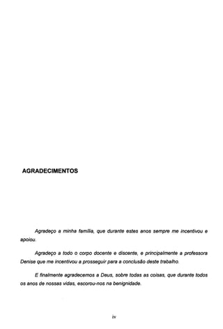 AGRADECIMENTOS
Agradeço a minha família, que durante estes anos sempre me incentivou e
apoiou.
Agradeço a todo o corpo docente e discente, e principalmente a professora
Denise que me incentivou a prosseguir para a conclusão deste trabalho.
E finalmente agradecemos a Deus, sobre todas as coisas, que durante todos
os anos de nossas vidas, escorou-nos na benignidade.
lV
 