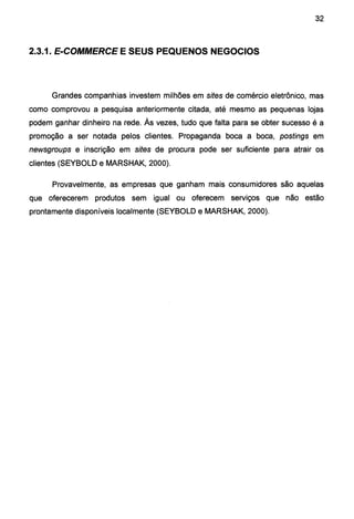 32
2.3.1. E-COMMERCE E SEUS PEQUENOS NEGOCIOS
Grandes companhias investem milhões em sites de comércio eletrônico, mas
como comprovou a pesquisa anteriormente citada, até mesmo as pequenas lojas
podem ganhar dinheiro na rede. Às vezes, tudo que falta para se obter sucesso é a
promoção a ser notada pelos clientes. Propaganda boca a boca, postings em
newsgroups e inscrição em sites de procura pode ser suficiente para atrair os
clientes (SEYBOLD e MARSHAK, 2000).
Provavelmente, as empresas que ganham mais consumidores são aquelas
que oferecerem produtos sem igual ou oferecem serviços que não estão
prontamente disponíveis localmente (SEYBOLD e MARSHAK, 2000).
 